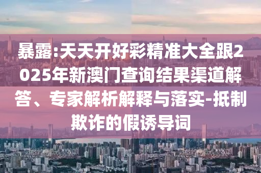 暴露:天天開好彩精準大全跟2025年新澳門查詢結果渠道解答、專家解析解釋與落實-抵制欺詐的假誘導詞